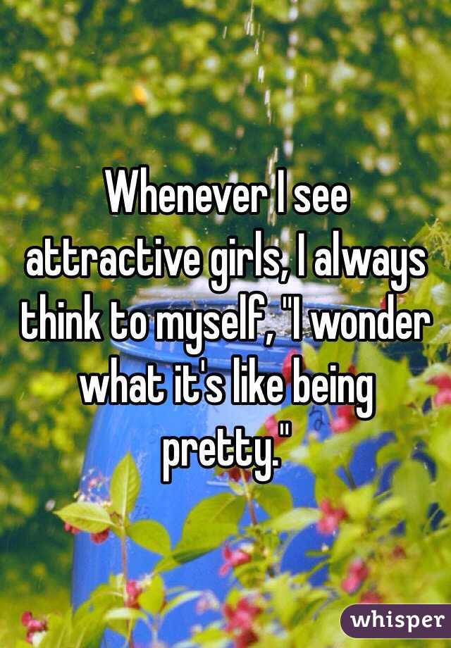 Whenever I see attractive girls, I always think to myself, "I wonder what it's like being pretty."