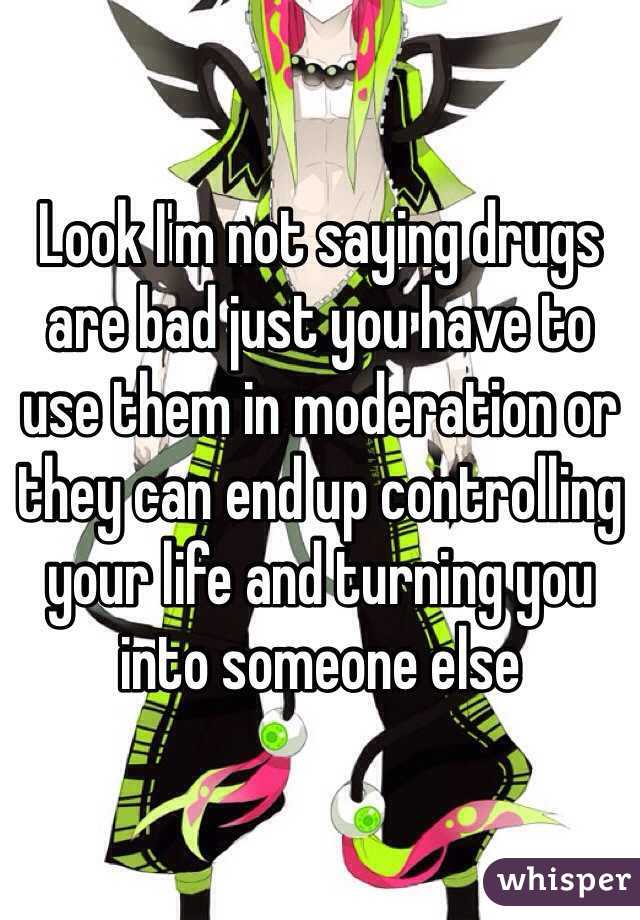 Look I'm not saying drugs are bad just you have to use them in moderation or they can end up controlling your life and turning you into someone else 