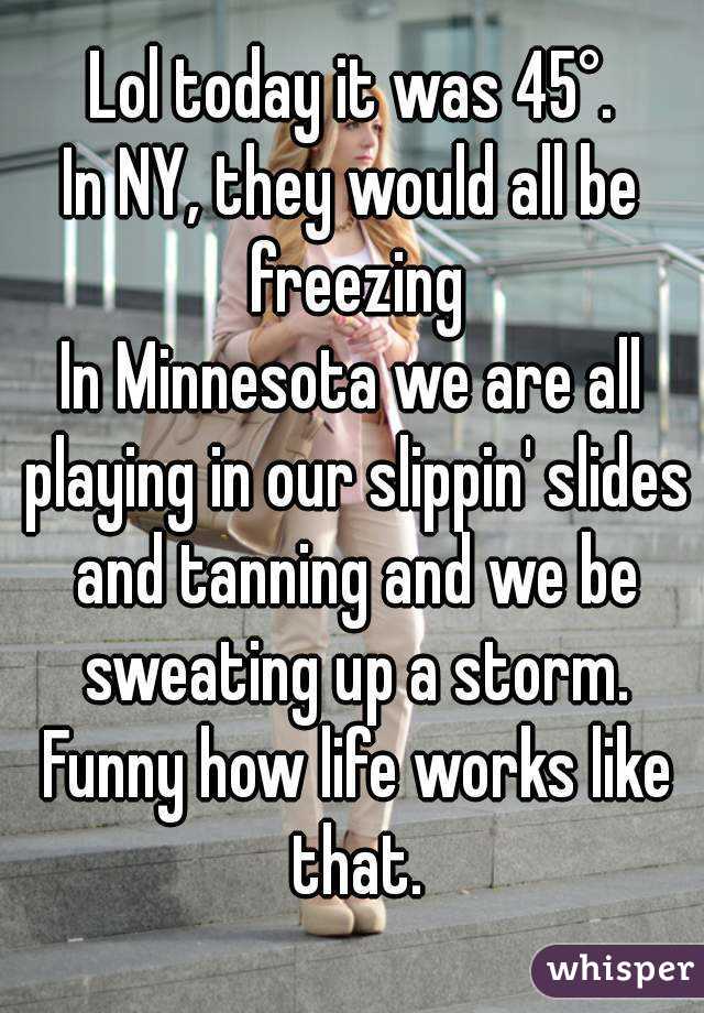 Lol today it was 45°.
In NY, they would all be freezing
In Minnesota we are all playing in our slippin' slides and tanning and we be sweating up a storm. Funny how life works like that.