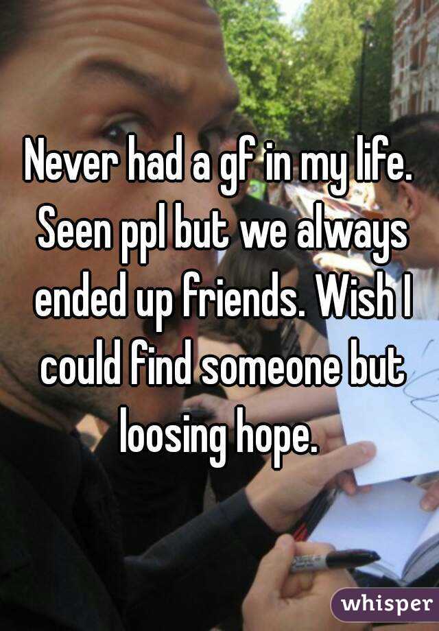Never had a gf in my life. Seen ppl but we always ended up friends. Wish I could find someone but loosing hope. 