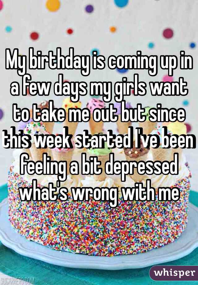 My birthday is coming up in a few days my girls want to take me out but since this week started I've been feeling a bit depressed what's wrong with me 
