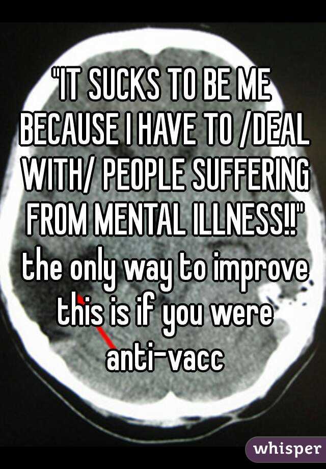 "IT SUCKS TO BE ME BECAUSE I HAVE TO /DEAL WITH/ PEOPLE SUFFERING FROM MENTAL ILLNESS!!" the only way to improve this is if you were anti-vacc