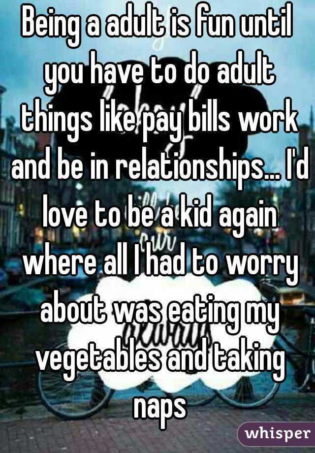 Being a adult is fun until you have to do adult things like pay bills work and be in relationships... I'd love to be a kid again where all I had to worry about was eating my vegetables and taking naps