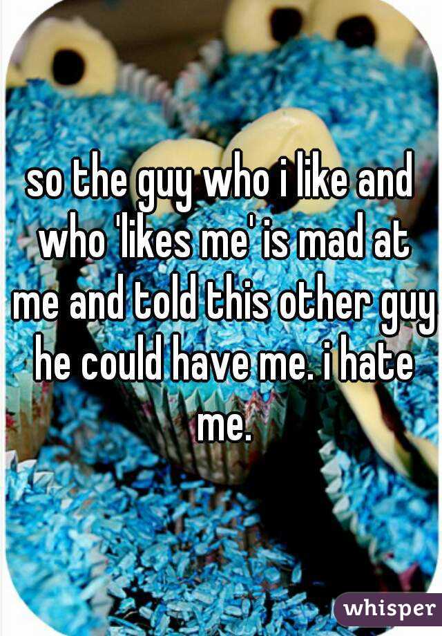 so the guy who i like and who 'likes me' is mad at me and told this other guy he could have me. i hate me.