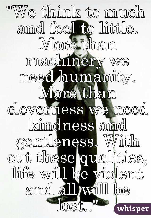 "We think to much and feel to little. More than machinery we need humanity. More than cleverness we need kindness and gentleness. With out these qualities, life will be violent and all will be lost.."