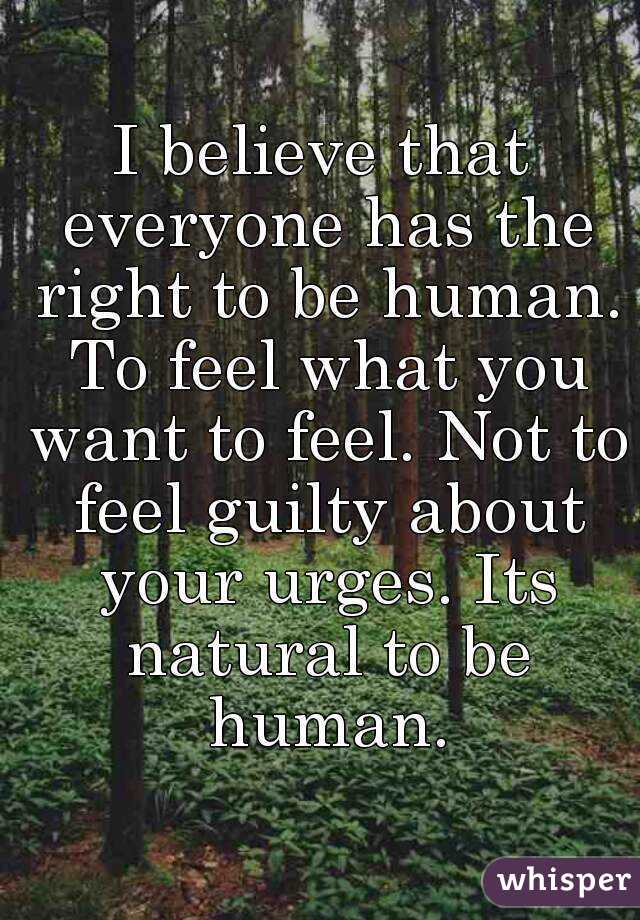 I believe that everyone has the right to be human. To feel what you want to feel. Not to feel guilty about your urges. Its natural to be human.