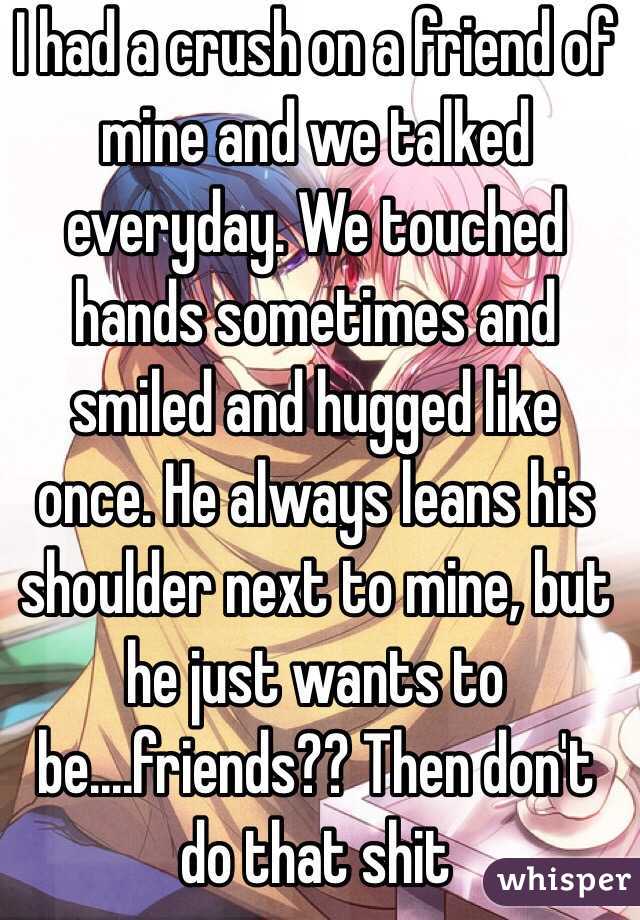 I had a crush on a friend of mine and we talked everyday. We touched hands sometimes and smiled and hugged like once. He always leans his shoulder next to mine, but he just wants to be....friends?? Then don't do that shit