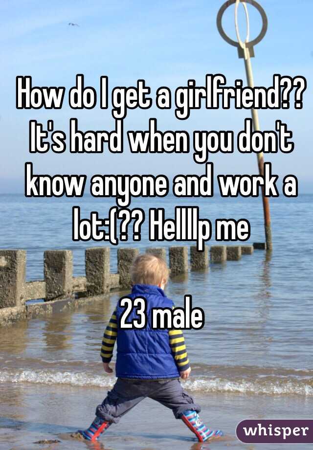 How do I get a girlfriend?? It's hard when you don't know anyone and work a lot:(?? Hellllp me 

23 male 