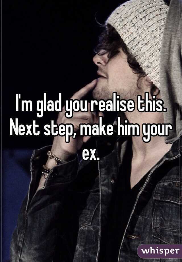 I'm glad you realise this. Next step, make him your ex.