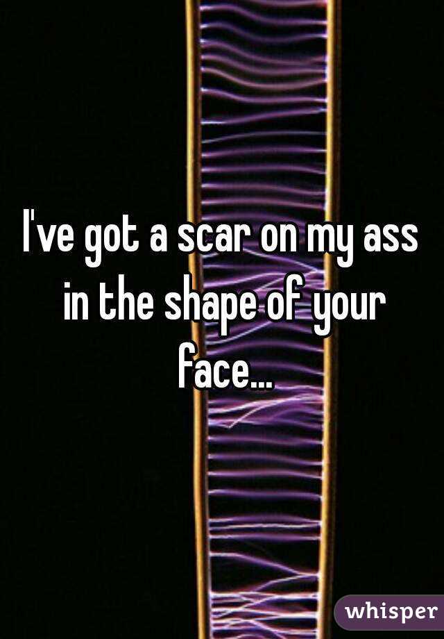 I've got a scar on my ass in the shape of your face...