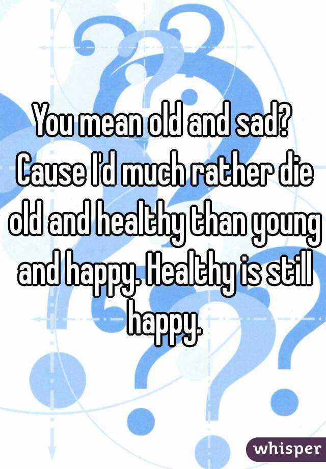 You mean old and sad? Cause I'd much rather die old and healthy than young and happy. Healthy is still happy.