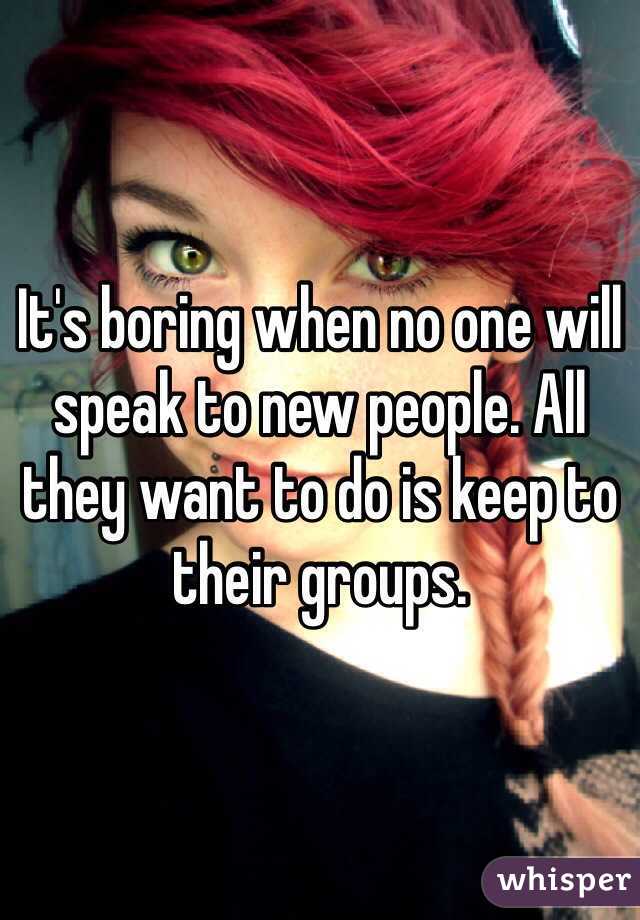 It's boring when no one will speak to new people. All they want to do is keep to their groups.