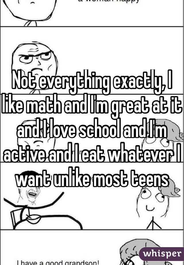 Not everything exactly, I like math and I'm great at it and I love school and I'm active and I eat whatever I want unlike most teens
