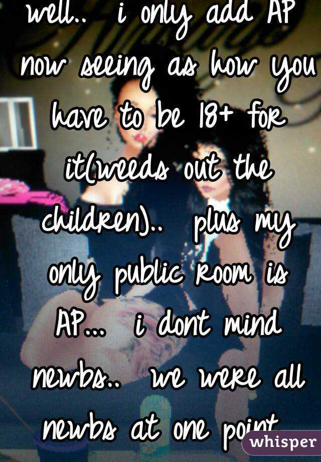 well..  i only add AP now seeing as how you have to be 18+ for it(weeds out the children)..  plus my only public room is AP...  i dont mind newbs..  we were all newbs at one point 
