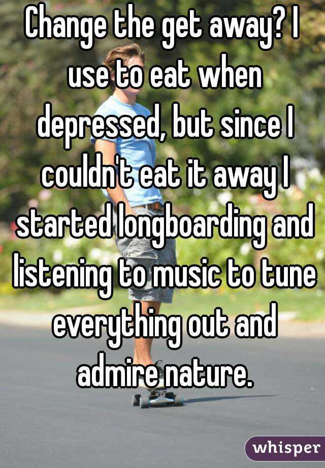 Change the get away? I use to eat when depressed, but since I couldn't eat it away I started longboarding and listening to music to tune everything out and admire nature.