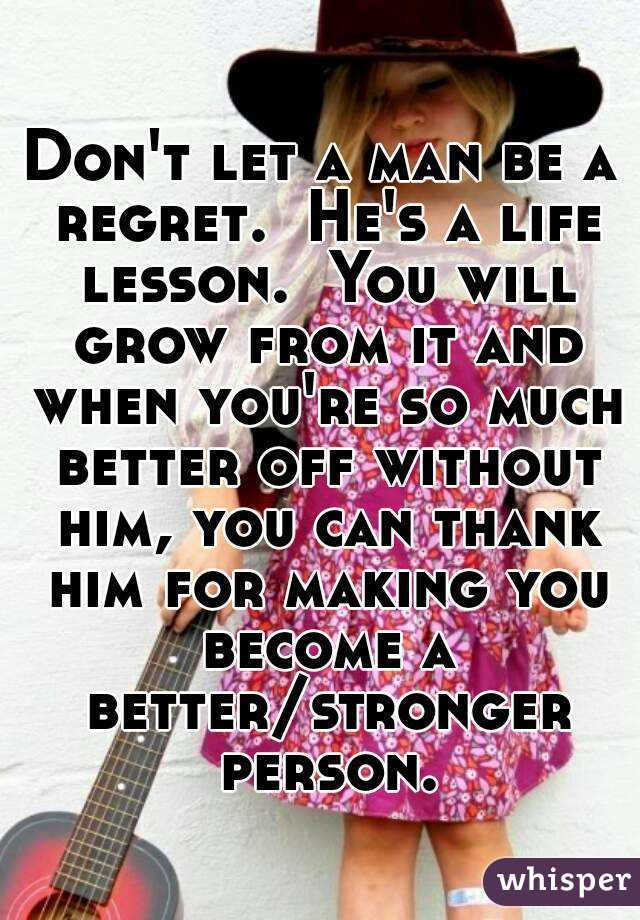 Don't let a man be a regret.  He's a life lesson.  You will grow from it and when you're so much better off without him, you can thank him for making you become a better/stronger person.