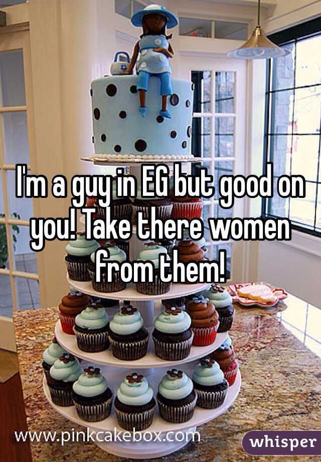 I'm a guy in EG but good on you! Take there women from them!