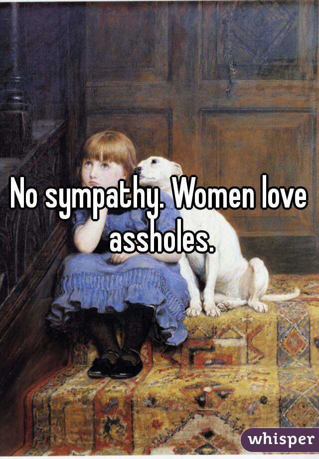 No sympathy. Women love assholes.