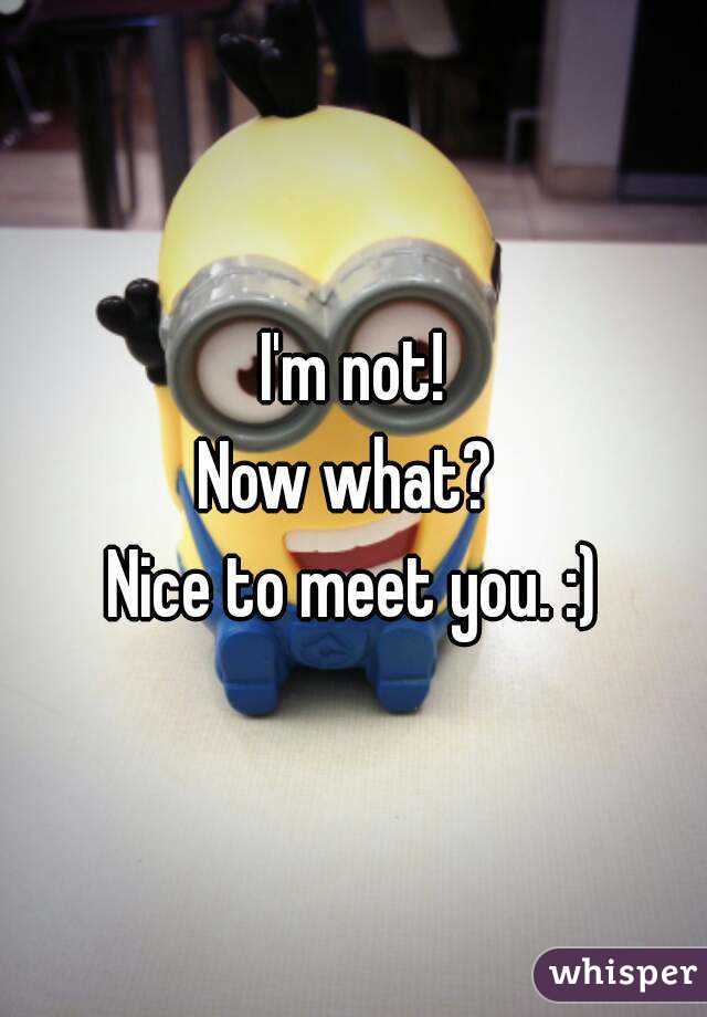 I'm not!
Now what? 
Nice to meet you. :)