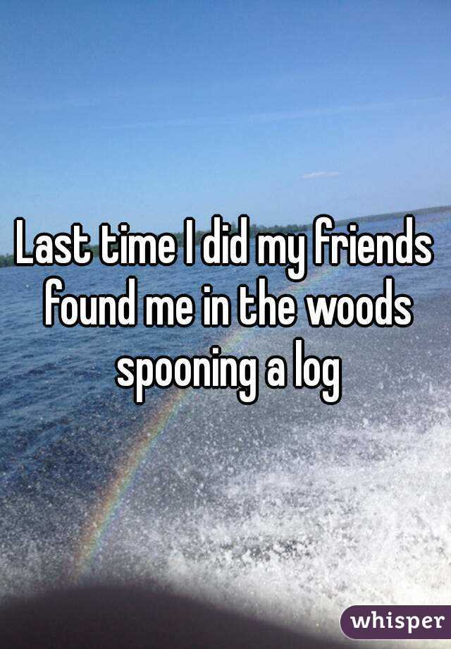 Last time I did my friends found me in the woods spooning a log