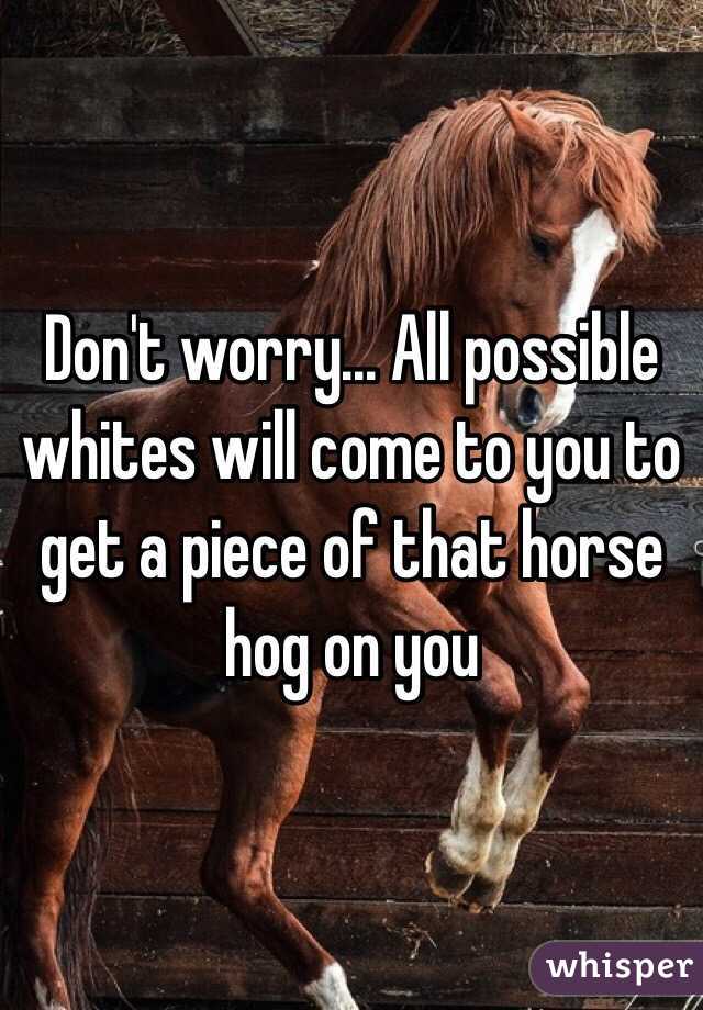 Don't worry... All possible whites will come to you to get a piece of that horse hog on you