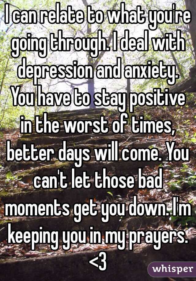 I can relate to what you're going through. I deal with depression and anxiety. You have to stay positive in the worst of times, better days will come. You can't let those bad moments get you down. I'm keeping you in my prayers. <3