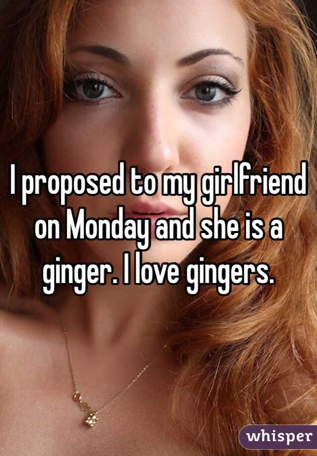 I proposed to my girlfriend on Monday and she is a ginger. I love gingers.