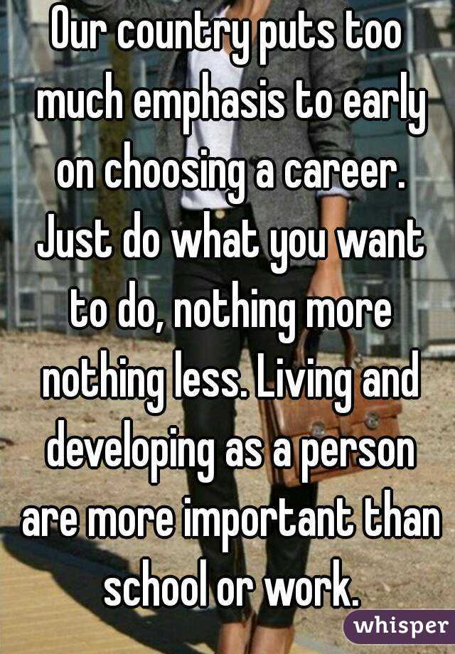 Our country puts too much emphasis to early on choosing a career. Just do what you want to do, nothing more nothing less. Living and developing as a person are more important than school or work.