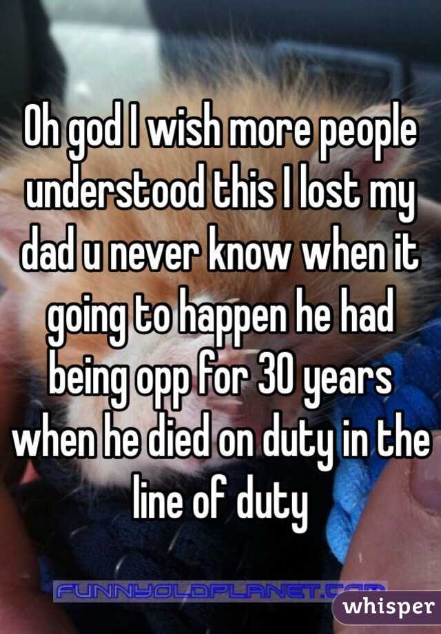 Oh god I wish more people understood this I lost my dad u never know when it going to happen he had being opp for 30 years when he died on duty in the line of duty 