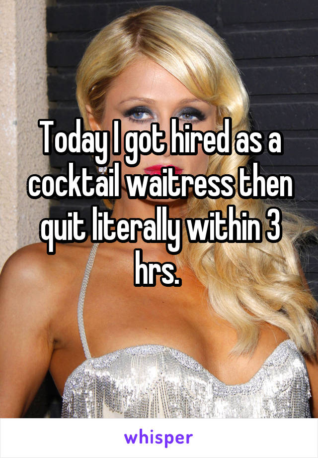 Today I got hired as a cocktail waitress then quit literally within 3 hrs. 
