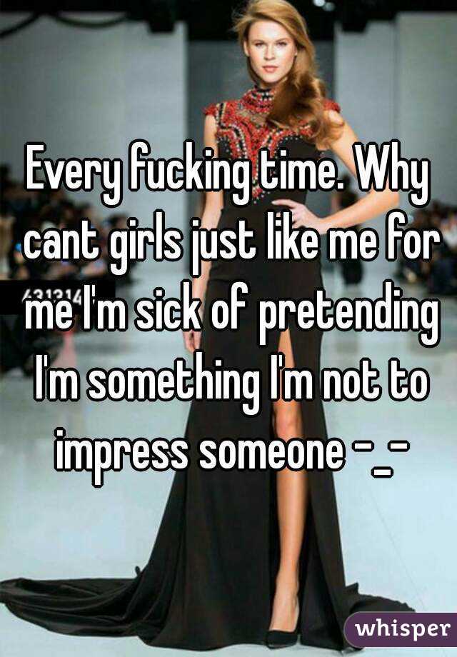 Every fucking time. Why cant girls just like me for me I'm sick of pretending I'm something I'm not to impress someone -_-