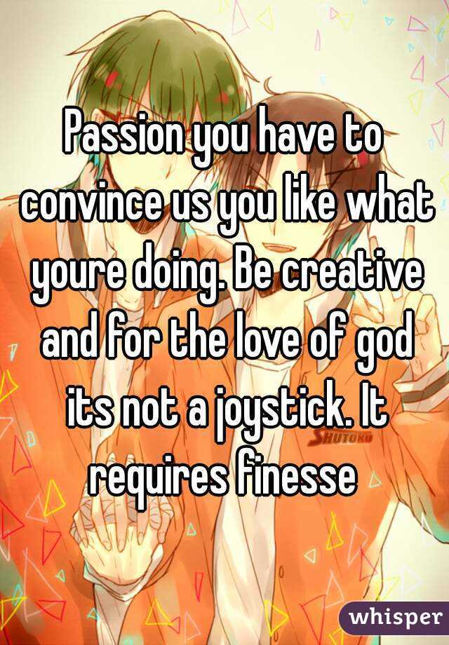 Passion you have to convince us you like what youre doing. Be creative and for the love of god its not a joystick. It requires finesse 