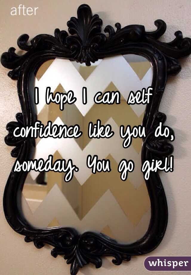 I hope I can self confidence like you do, someday. You go girl!