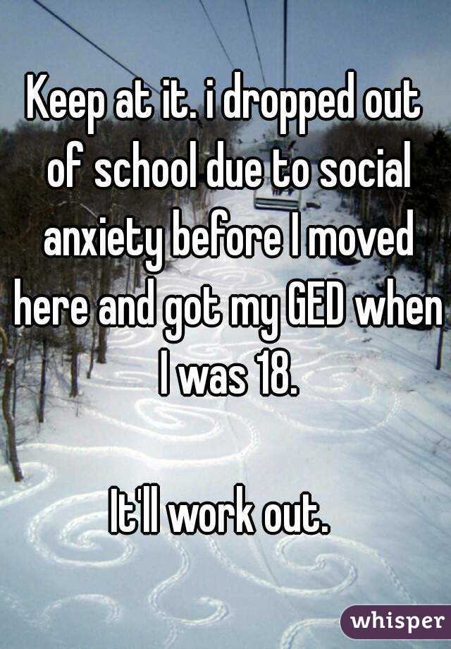 Keep at it. i dropped out of school due to social anxiety before I moved here and got my GED when I was 18.

It'll work out. 