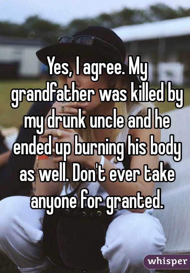 Yes, I agree. My grandfather was killed by my drunk uncle and he ended up burning his body as well. Don't ever take anyone for granted. 