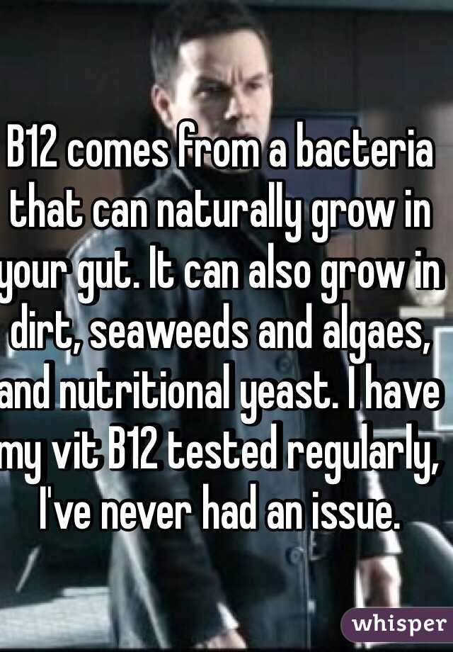 B12 comes from a bacteria that can naturally grow in your gut. It can also grow in dirt, seaweeds and algaes, and nutritional yeast. I have my vit B12 tested regularly, I've never had an issue. 