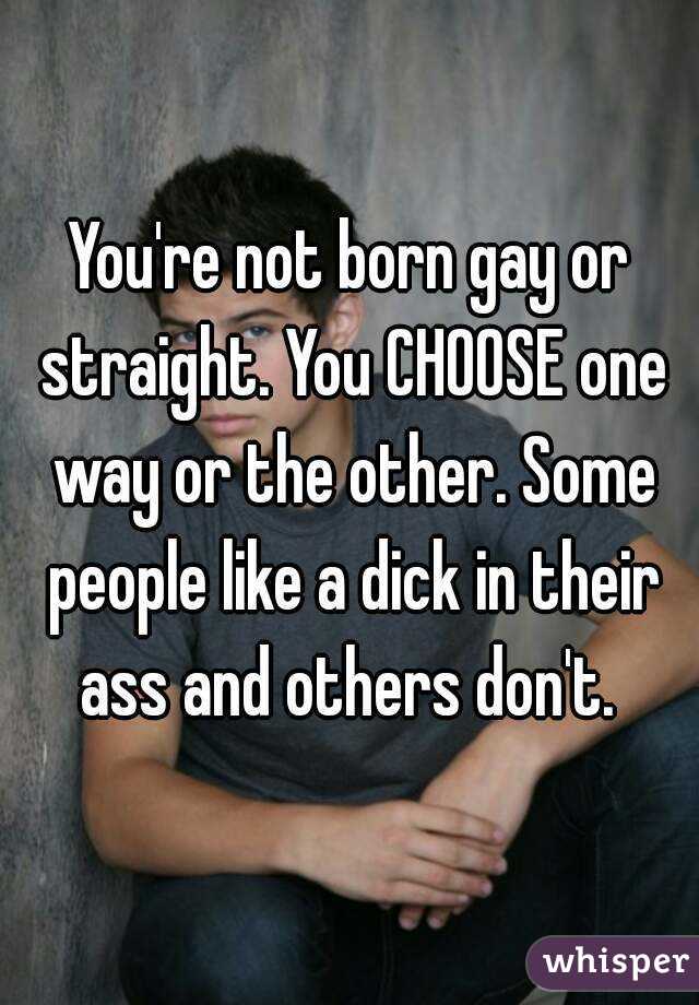 You're not born gay or straight. You CHOOSE one way or the other. Some people like a dick in their ass and others don't. 