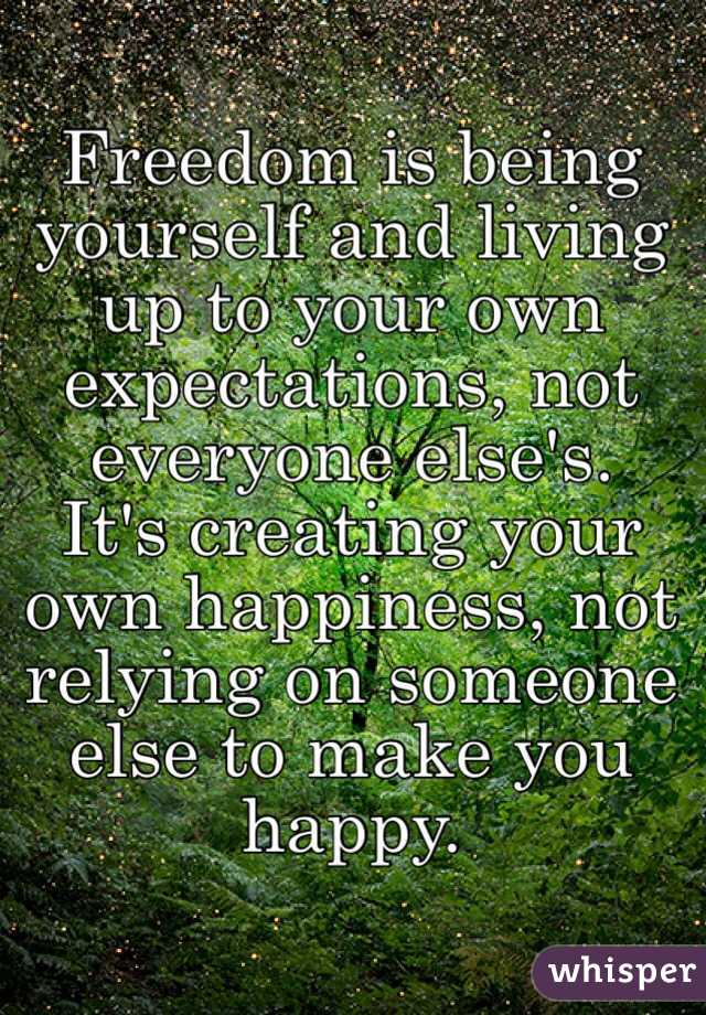 Freedom is being yourself and living up to your own expectations, not everyone else's.  It's creating your own happiness, not relying on someone else to make you happy.