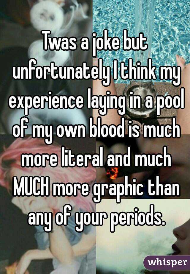 Twas a joke but unfortunately I think my experience laying in a pool of my own blood is much more literal and much MUCH more graphic than any of your periods.