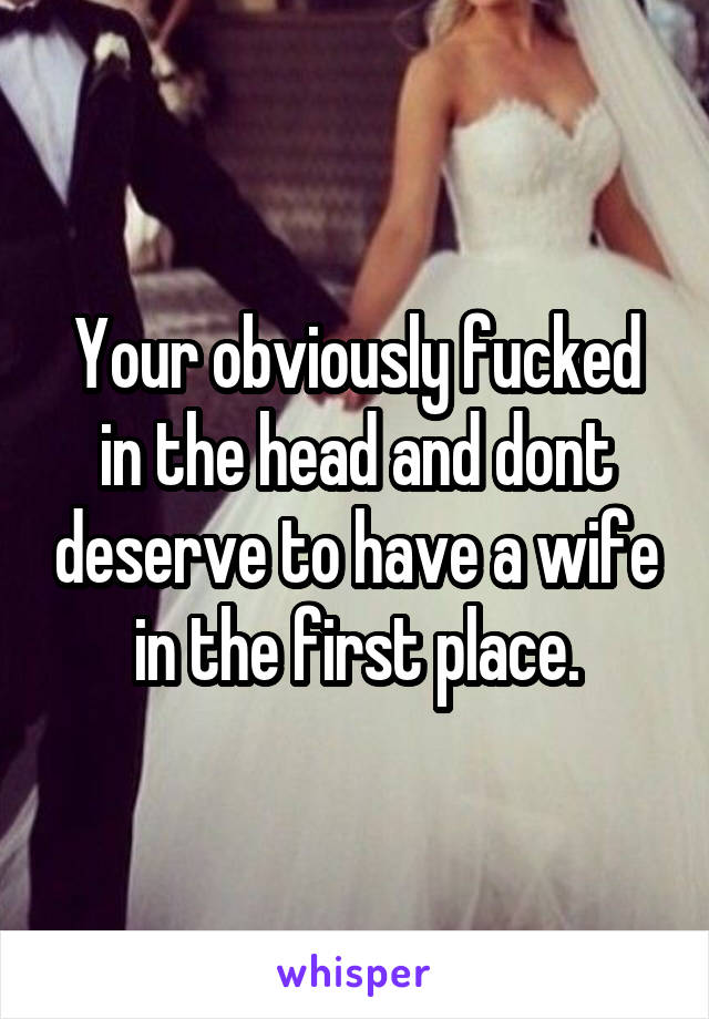 Your obviously fucked in the head and dont deserve to have a wife in the first place.