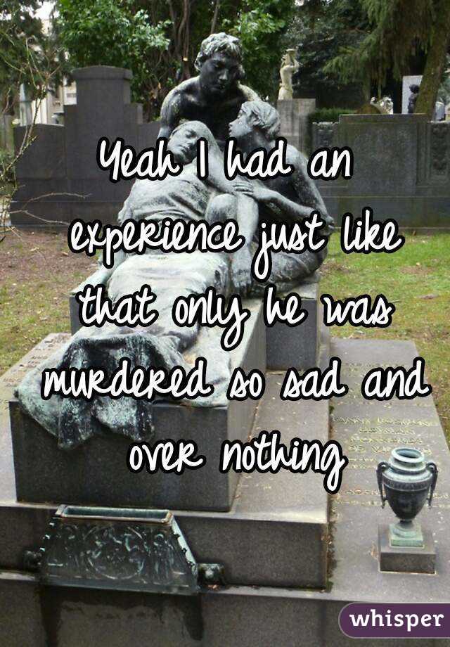 Yeah I had an experience just like that only he was murdered so sad and over nothing