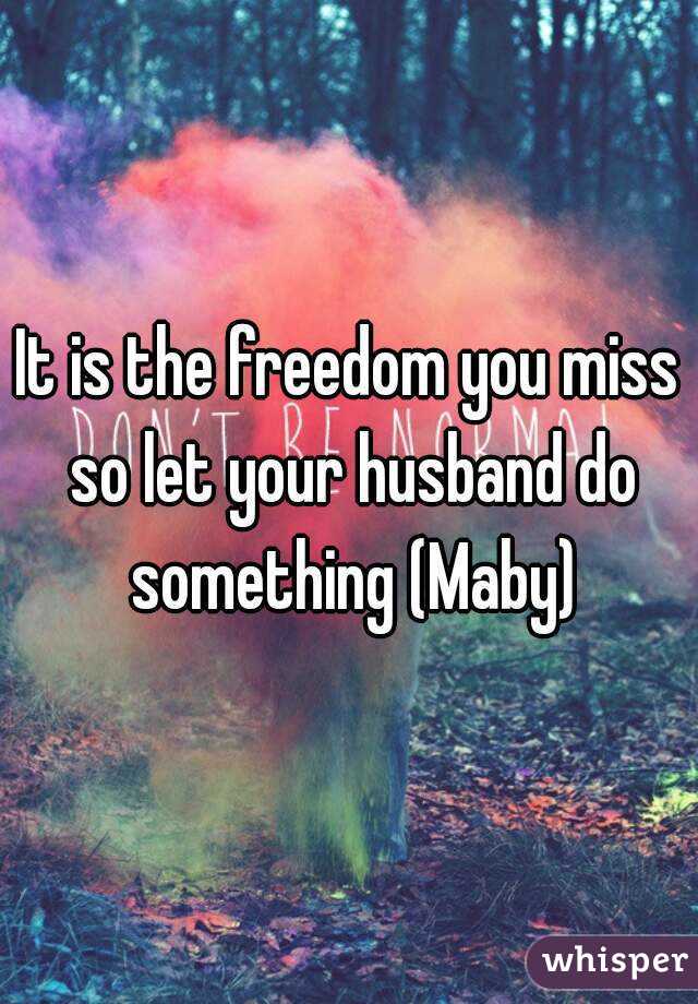 It is the freedom you miss so let your husband do something (Maby)