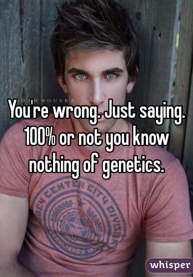 You're wrong. Just saying. 100% or not you know nothing of genetics. 