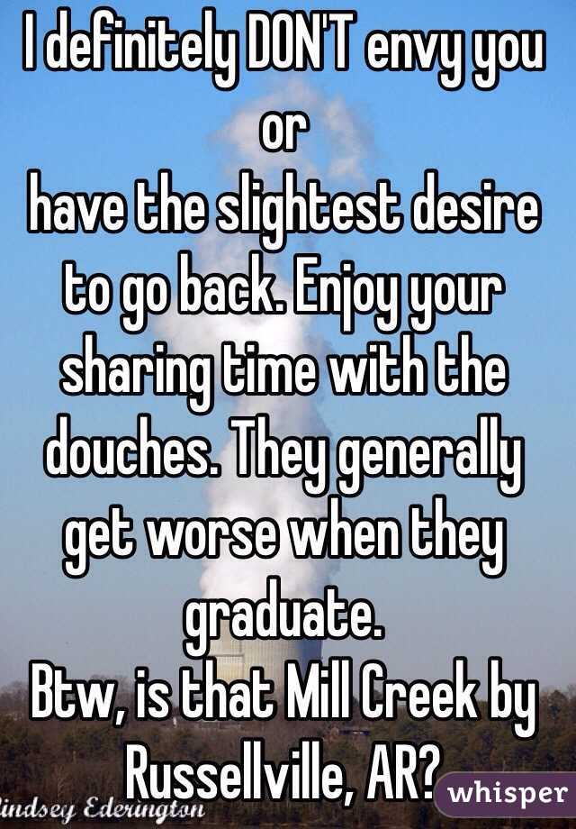 I definitely DON'T envy you or
have the slightest desire to go back. Enjoy your sharing time with the douches. They generally get worse when they graduate.
Btw, is that Mill Creek by Russellville, AR?