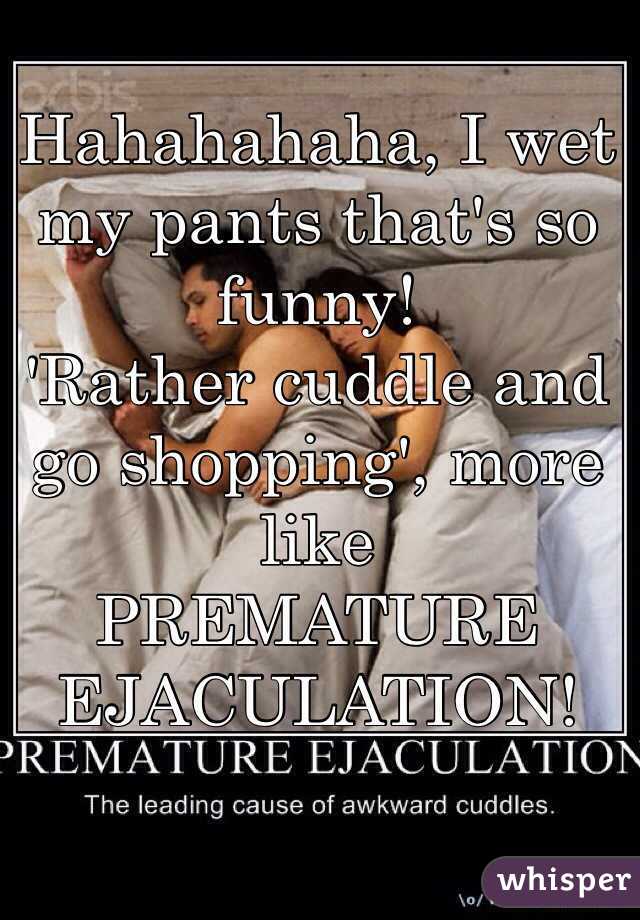 Hahahahaha, I wet my pants that's so funny!
'Rather cuddle and go shopping', more like
PREMATURE EJACULATION!