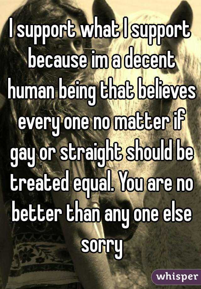 I support what I support because im a decent human being that believes every one no matter if gay or straight should be treated equal. You are no better than any one else sorry