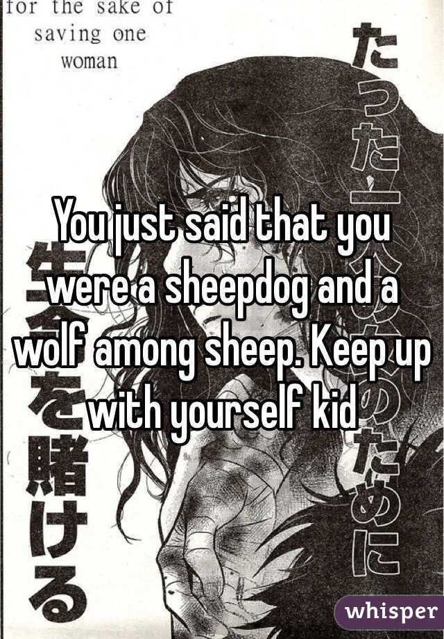 You just said that you were a sheepdog and a wolf among sheep. Keep up with yourself kid