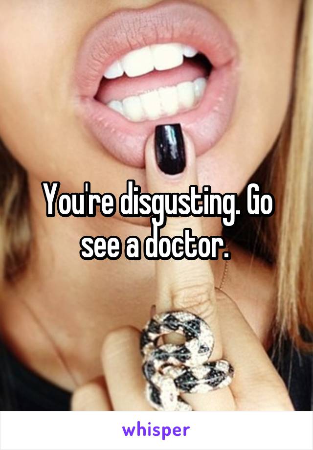 You're disgusting. Go see a doctor. 