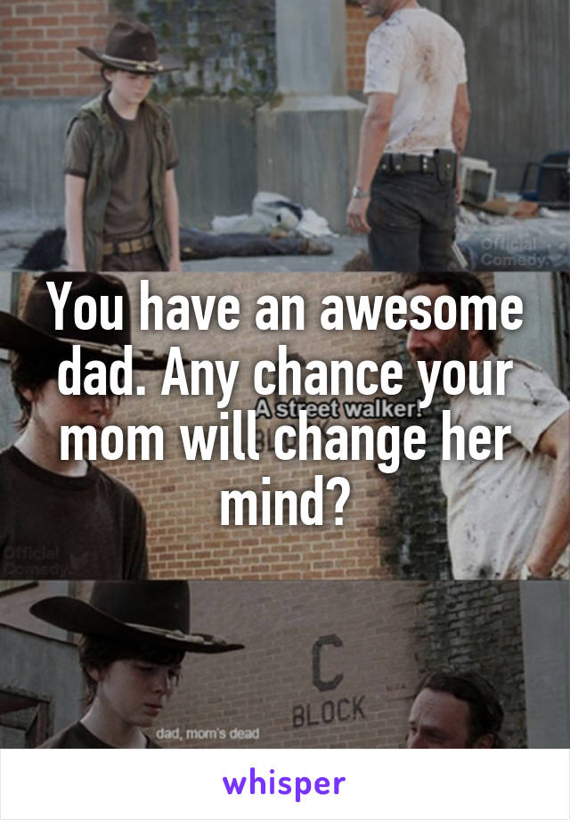 You have an awesome dad. Any chance your mom will change her mind?