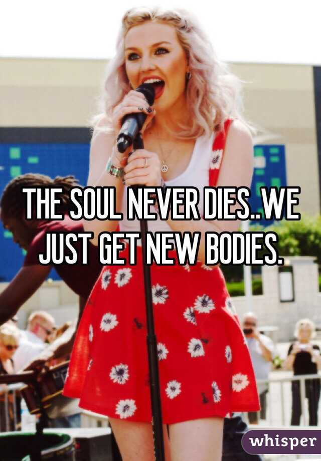 THE SOUL NEVER DIES..WE JUST GET NEW BODIES.